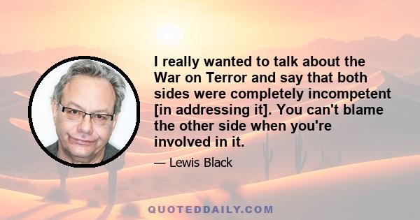 I really wanted to talk about the War on Terror and say that both sides were completely incompetent [in addressing it]. You can't blame the other side when you're involved in it.