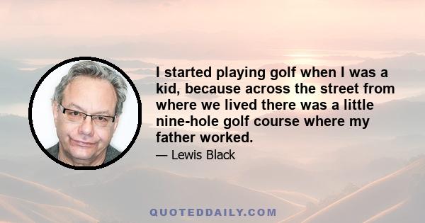 I started playing golf when I was a kid, because across the street from where we lived there was a little nine-hole golf course where my father worked.