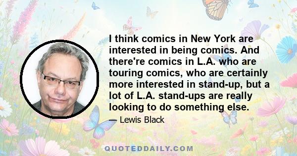 I think comics in New York are interested in being comics. And there're comics in L.A. who are touring comics, who are certainly more interested in stand-up, but a lot of L.A. stand-ups are really looking to do