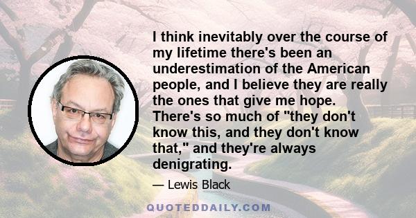 I think inevitably over the course of my lifetime there's been an underestimation of the American people, and I believe they are really the ones that give me hope. There's so much of they don't know this, and they don't 