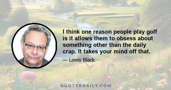 I think one reason people play golf is it allows them to obsess about something other than the daily crap. It takes your mind off that.