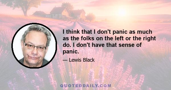 I think that I don't panic as much as the folks on the left or the right do. I don't have that sense of panic.