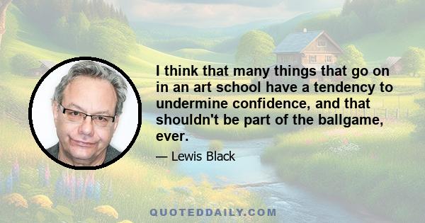 I think that many things that go on in an art school have a tendency to undermine confidence, and that shouldn't be part of the ballgame, ever.