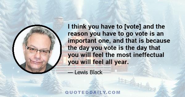 I think you have to [vote] and the reason you have to go vote is an important one, and that is because the day you vote is the day that you will feel the most ineffectual you will feel all year.