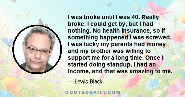 I was broke until I was 40. Really broke. I could get by, but I had nothing. No health insurance, so if something happened I was screwed. I was lucky my parents had money and my brother was willing to support me for a