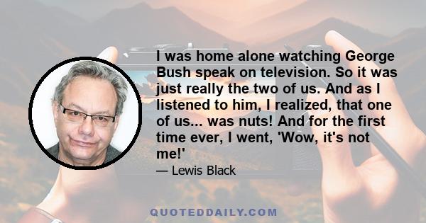 I was home alone watching George Bush speak on television. So it was just really the two of us. And as I listened to him, I realized, that one of us... was nuts! And for the first time ever, I went, 'Wow, it's not me!'