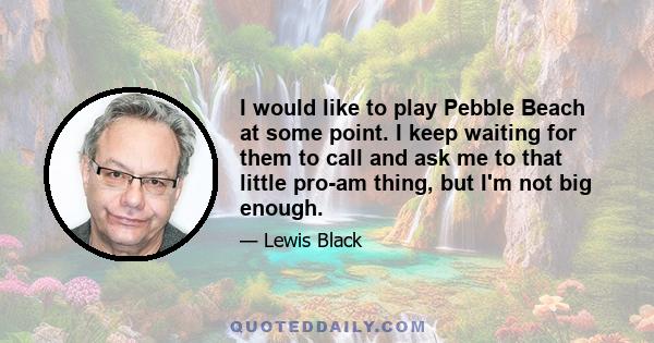 I would like to play Pebble Beach at some point. I keep waiting for them to call and ask me to that little pro-am thing, but I'm not big enough.