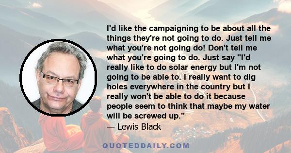 I'd like the campaigning to be about all the things they're not going to do. Just tell me what you're not going do! Don't tell me what you're going to do. Just say I'd really like to do solar energy but I'm not going to 