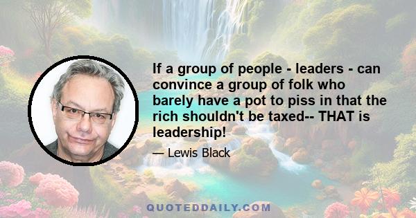 If a group of people - leaders - can convince a group of folk who barely have a pot to piss in that the rich shouldn't be taxed-- THAT is leadership!