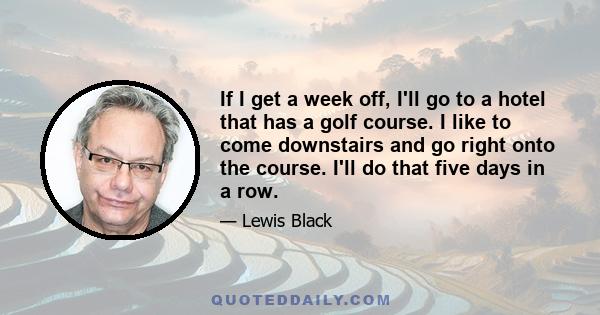 If I get a week off, I'll go to a hotel that has a golf course. I like to come downstairs and go right onto the course. I'll do that five days in a row.