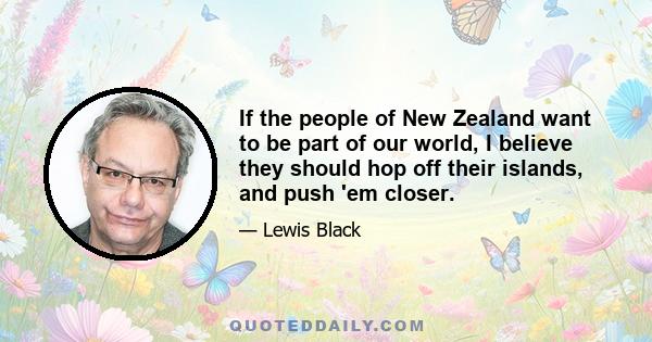 If the people of New Zealand want to be part of our world, I believe they should hop off their islands, and push 'em closer.