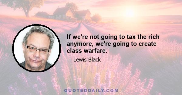 If we're not going to tax the rich anymore, we're going to create class warfare.