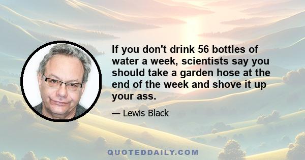 If you don't drink 56 bottles of water a week, scientists say you should take a garden hose at the end of the week and shove it up your ass.