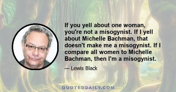 If you yell about one woman, you're not a misogynist. If I yell about Michelle Bachman, that doesn't make me a misogynist. If I compare all women to Michelle Bachman, then I'm a misogynist.