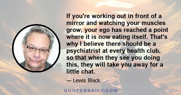 If you're working out in front of a mirror and watching your muscles grow, your ego has reached a point where it is now eating itself. That's why I believe there should be a psychiatrist at every health club, so that