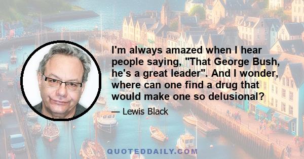 I'm always amazed when I hear people saying, That George Bush, he's a great leader. And I wonder, where can one find a drug that would make one so delusional?