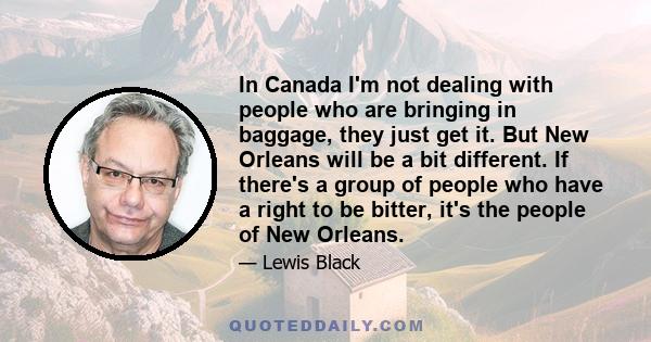 In Canada I'm not dealing with people who are bringing in baggage, they just get it. But New Orleans will be a bit different. If there's a group of people who have a right to be bitter, it's the people of New Orleans.