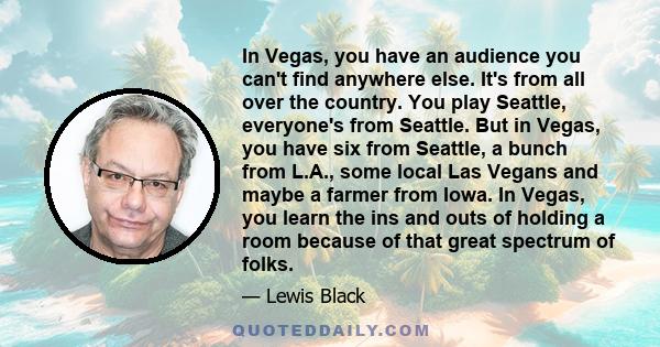 In Vegas, you have an audience you can't find anywhere else. It's from all over the country. You play Seattle, everyone's from Seattle. But in Vegas, you have six from Seattle, a bunch from L.A., some local Las Vegans