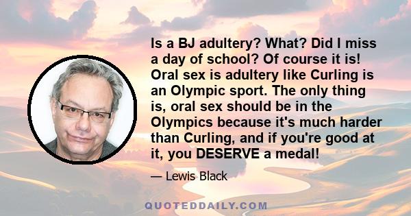 Is a BJ adultery? What? Did I miss a day of school? Of course it is! Oral sex is adultery like Curling is an Olympic sport. The only thing is, oral sex should be in the Olympics because it's much harder than Curling,