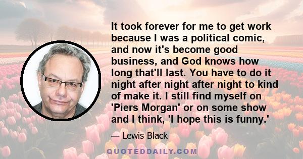 It took forever for me to get work because I was a political comic, and now it's become good business, and God knows how long that'll last. You have to do it night after night after night to kind of make it. I still