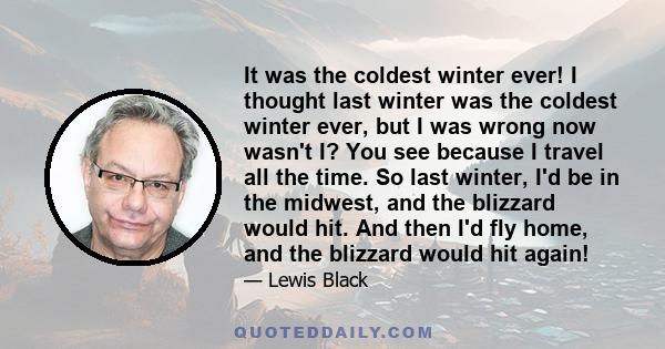 It was the coldest winter ever! I thought last winter was the coldest winter ever, but I was wrong now wasn't I? You see because I travel all the time. So last winter, I'd be in the midwest, and the blizzard would hit.