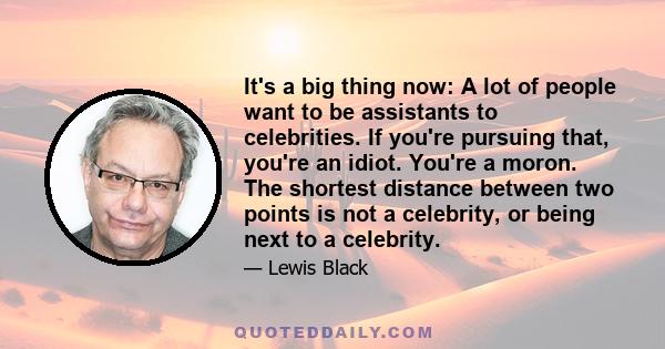 It's a big thing now: A lot of people want to be assistants to celebrities. If you're pursuing that, you're an idiot. You're a moron. The shortest distance between two points is not a celebrity, or being next to a