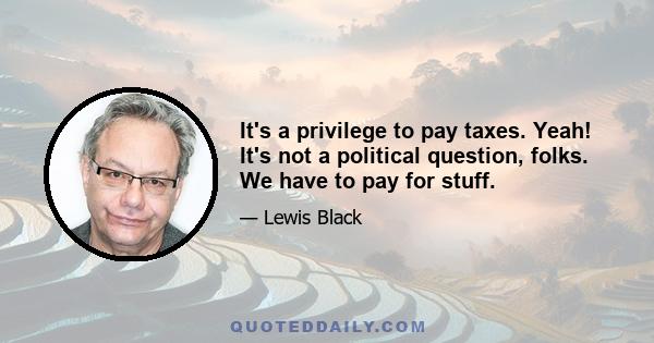 It's a privilege to pay taxes. Yeah! It's not a political question, folks. We have to pay for stuff.