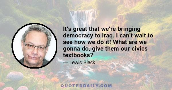 It's great that we're bringing democracy to Iraq. I can't wait to see how we do it! What are we gonna do, give them our civics textbooks?