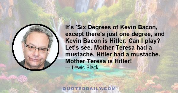 It's 'Six Degrees of Kevin Bacon, except there's just one degree, and Kevin Bacon is Hitler. Can I play? Let's see. Mother Teresa had a mustache. Hitler had a mustache. Mother Teresa is Hitler!