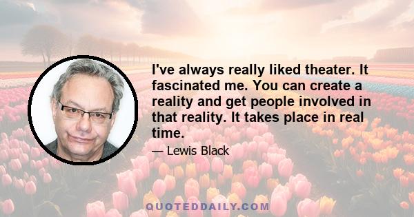 I've always really liked theater. It fascinated me. You can create a reality and get people involved in that reality. It takes place in real time.