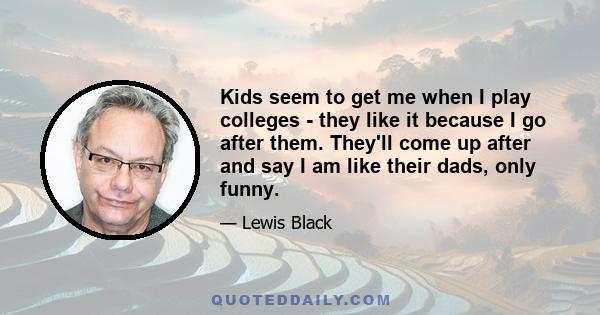 Kids seem to get me when I play colleges - they like it because I go after them. They'll come up after and say I am like their dads, only funny.