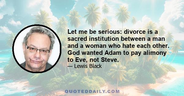 Let me be serious: divorce is a sacred institution between a man and a woman who hate each other. God wanted Adam to pay alimony to Eve, not Steve.