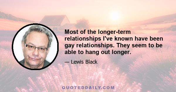 Most of the longer-term relationships I've known have been gay relationships. They seem to be able to hang out longer.