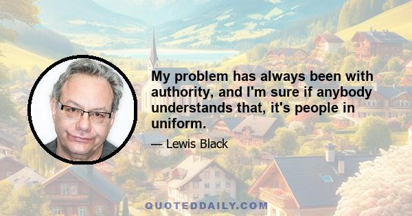 My problem has always been with authority, and I'm sure if anybody understands that, it's people in uniform.