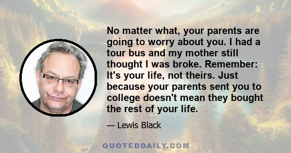 No matter what, your parents are going to worry about you. I had a tour bus and my mother still thought I was broke. Remember: It's your life, not theirs. Just because your parents sent you to college doesn't mean they