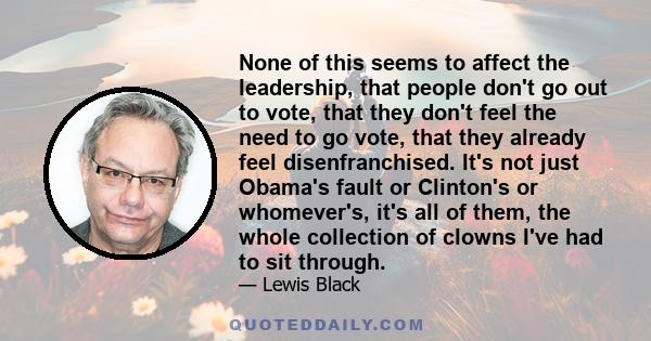 None of this seems to affect the leadership, that people don't go out to vote, that they don't feel the need to go vote, that they already feel disenfranchised. It's not just Obama's fault or Clinton's or whomever's,