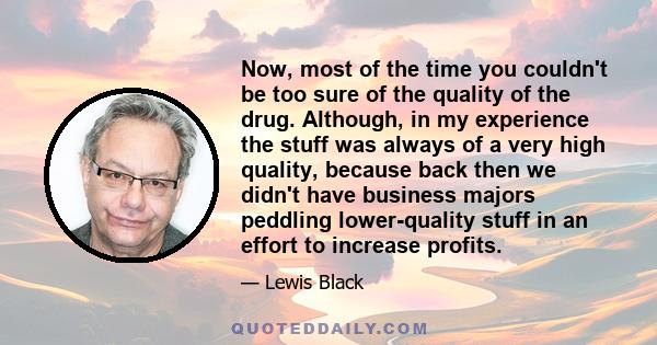 Now, most of the time you couldn't be too sure of the quality of the drug. Although, in my experience the stuff was always of a very high quality, because back then we didn't have business majors peddling lower-quality