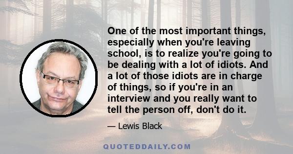 One of the most important things, especially when you're leaving school, is to realize you're going to be dealing with a lot of idiots. And a lot of those idiots are in charge of things, so if you're in an interview and 