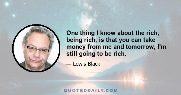 One thing I know about the rich, being rich, is that you can take money from me and tomorrow, I'm still going to be rich.