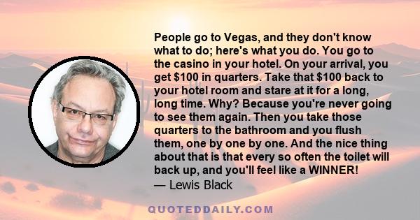 People go to Vegas, and they don't know what to do; here's what you do. You go to the casino in your hotel. On your arrival, you get $100 in quarters. Take that $100 back to your hotel room and stare at it for a long,