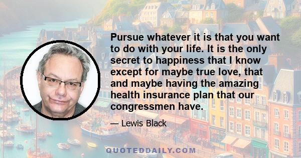 Pursue whatever it is that you want to do with your life. It is the only secret to happiness that I know except for maybe true love, that and maybe having the amazing health insurance plan that our congressmen have.