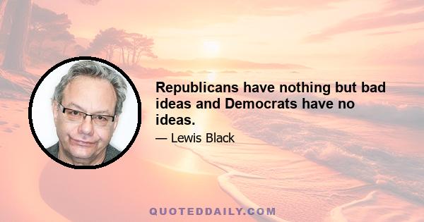 Republicans have nothing but bad ideas and Democrats have no ideas.