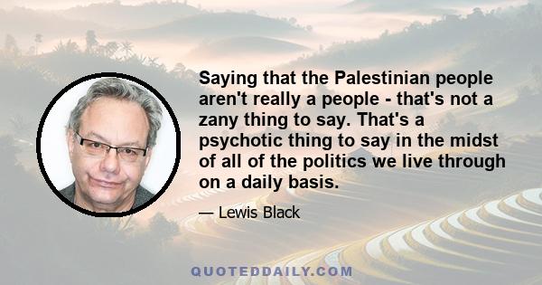 Saying that the Palestinian people aren't really a people - that's not a zany thing to say. That's a psychotic thing to say in the midst of all of the politics we live through on a daily basis.