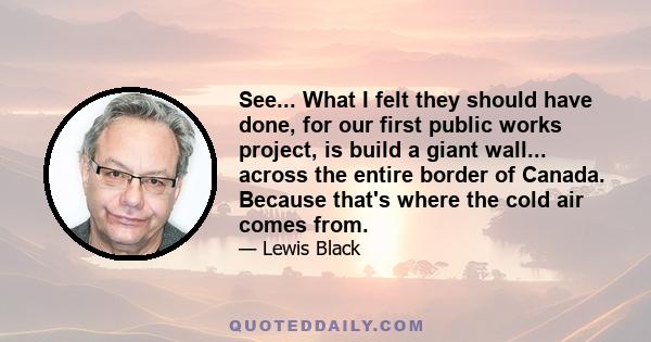 See... What I felt they should have done, for our first public works project, is build a giant wall... across the entire border of Canada. Because that's where the cold air comes from.