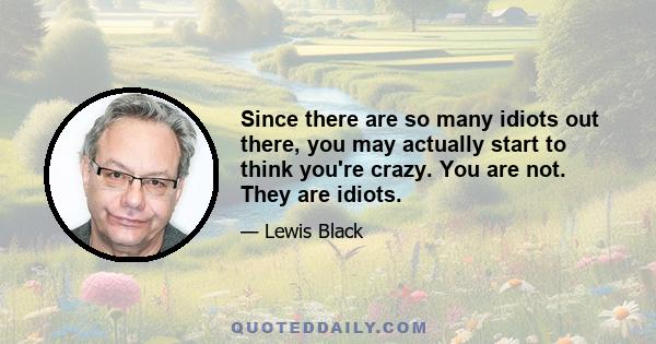 Since there are so many idiots out there, you may actually start to think you're crazy. You are not. They are idiots.