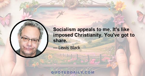 Socialism appeals to me. It's like imposed Christianity. You've got to share.