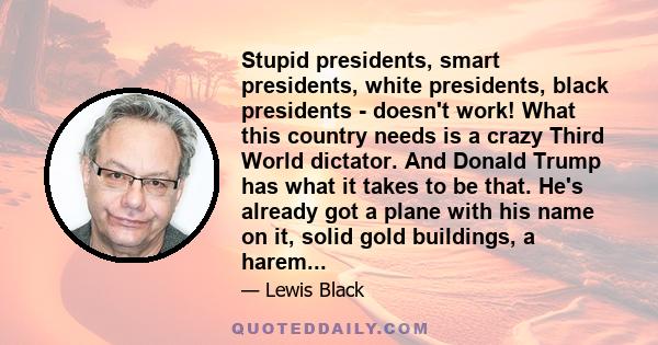 Stupid presidents, smart presidents, white presidents, black presidents - doesn't work! What this country needs is a crazy Third World dictator. And Donald Trump has what it takes to be that. He's already got a plane