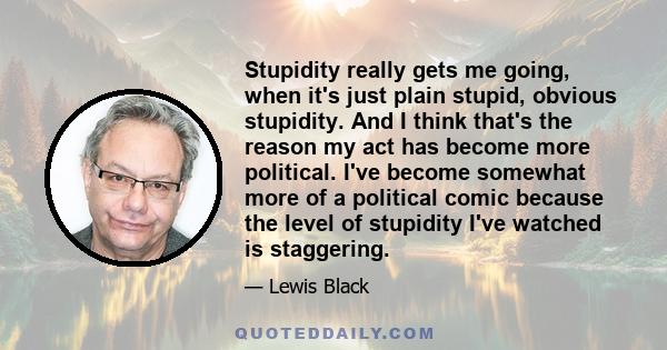 Stupidity really gets me going, when it's just plain stupid, obvious stupidity. And I think that's the reason my act has become more political. I've become somewhat more of a political comic because the level of