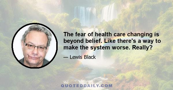 The fear of health care changing is beyond belief. Like there's a way to make the system worse. Really?