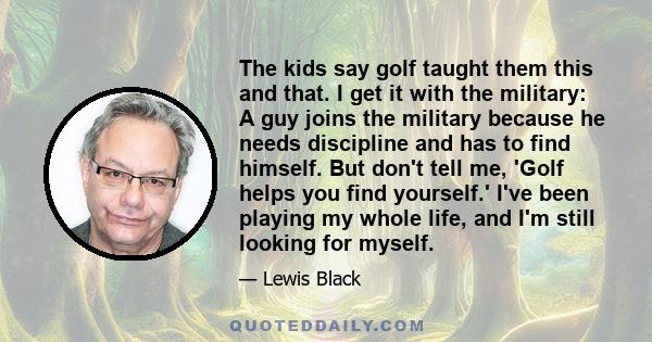 The kids say golf taught them this and that. I get it with the military: A guy joins the military because he needs discipline and has to find himself. But don't tell me, 'Golf helps you find yourself.' I've been playing 